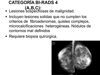 CATEGORÍA BI-RADS 4
(A,B,C):
 Lesiones sospechosas de malignidad.
 Incluyen lesiones solidas que no cumplen los
criterios de fibroadenomas, quistes complejos,
microcalcificaciones heterogéneas. Nódulos de
contornos mal definidos
 Requiere biopsia quirúrgica.
 