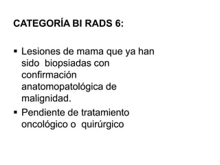 CATEGORÍA BI RADS 6:
 Lesiones de mama que ya han
sido biopsiadas con
confirmación
anatomopatológica de
malignidad.
 Pendiente de tratamiento
oncológico o quirúrgico
 