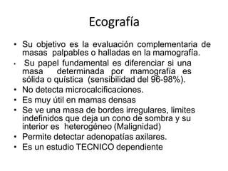 Ecografía
• Su objetivo es la evaluación complementaria de
masas palpables o halladas en la mamografía.
• Su papel fundamental es diferenciar si una
masa determinada por mamografía es
sólida o quística (sensibilidad del 96-98%).
• No detecta microcalcificaciones.
• Es muy útil en mamas densas
• Se ve una masa de bordes irregulares, limites
indefinidos que deja un cono de sombra y su
interior es heterogéneo (Malignidad)
• Permite detectar adenopatías axilares.
• Es un estudio TECNICO dependiente
 