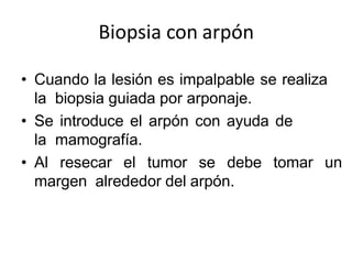 Biopsia con arpón
• Cuando la lesión es impalpable se realiza
la biopsia guiada por arponaje.
• Se introduce el arpón con ayuda de
la mamografía.
• Al resecar el tumor se debe tomar un
margen alrededor del arpón.
 