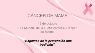 CÁNCER DE MAMA
19 de octubre
Día Mundial de la Lucha contra el Cáncer
de Mama.
“Hagamos de la prevención una
tradición”.
 