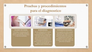 EXAMEN DE MAMA.
Tu médico examinará las dos
mamas y los ganglios linfáticos
bajo la axila para detectar bultos
u otras anormalidades.
MAMOGRAMA.
Es una radiografía de la mama.
Los mamogramas se usan
comúnmente para el diagnóstico
del cáncer de mama antes de
presentar protuberancias. Si se
detecta una anormalidad en un
mamograma de detección, el
doctor puede recomendar que se
haga un mamograma de
diagnóstico para evaluarla más.
ECOGRAFÍA MAMARIA.
La ecografía usa ondas sonoras
para producir imágenes de las
estructuras que están a un nivel
profundo dentro del cuerpo. La
ecografía puede usarse para
determinar si un nuevo bulto en
la mama es una masa sólida o un
quiste lleno de líquido.
 