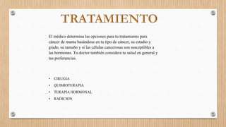 El médico determina las opciones para tu tratamiento para
cáncer de mama basándose en tu tipo de cáncer, su estadio y
grado, su tamaño y si las células cancerosas son susceptibles a
las hormonas. Tu doctor también considera tu salud en general y
tus preferencias.
• CIRUGIA
• QUIMIOTERAPIA
• TERAPIA HORMONAL
• RADICION
 