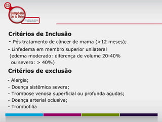 Critérios de Inclusão
- Pós tratamento de câncer de mama (>12 meses);
- Linfedema em membro superior unilateral
 (edema moderado: diferença de volume 20-40%
  ou severo: > 40%)
Critérios de exclusão
- Alergia;
-   Doença sistêmica severa;
-   Trombose venosa superficial ou profunda agudas;
-   Doença arterial oclusiva;
-   Trombofilia
 