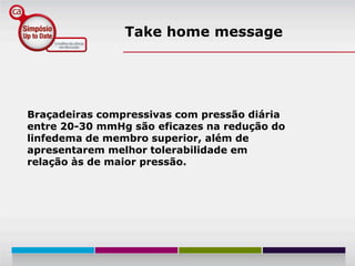 Take home message




Braçadeiras compressivas com pressão diária
entre 20-30 mmHg são eficazes na redução do
linfedema de membro superior, além de
apresentarem melhor tolerabilidade em
relação às de maior pressão.
 