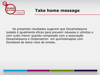 Take home message



     Os presentes resultados sugerem que Dexametasona
isolada é igualmente eficaz para prevenir náuseas e vômitos e
com custo menor quando comparado com a associação
Dexametasona e Ondansetron em quimioterapias com
Docetaxel de baixo risco de emese.
 