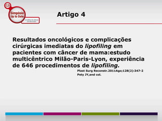 Artigo 4


Resultados oncológicos e complicações
cirúrgicas imediatas do lipofiling em
pacientes com câncer de mama:estudo
multicêntrico Milão-Paris-Lyon, experiência
de 646 procedimentos de lipofiling.
                     Plast Surg Reconstr.2011Ago;128(2):347-2
                     Pety JY,and col.
 