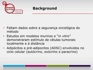 Background




• Faltam dados sobre a segurança oncológica do
  método
• Estudos em modelos murinos e “in vitro”
  demonstraram estímulo de células tumorais
  localmente e á distância
• Adipócitos e pré-adipocitos (ADSC) envolvidos no
  ciclo celular (autócrino, exócrino e paracrino)
 