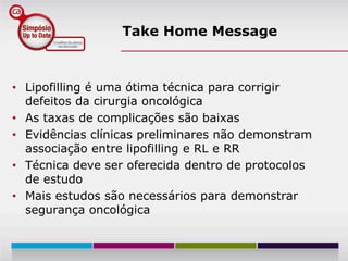 Take Home Message



• Lipofilling é uma ótima técnica para corrigir
  defeitos da cirurgia oncológica
• As taxas de complicações são baixas
• Evidências clínicas preliminares não demonstram
  associação entre lipofilling e RL e RR
• Técnica deve ser oferecida dentro de protocolos
  de estudo
• Mais estudos são necessários para demonstrar
  segurança oncológica
 