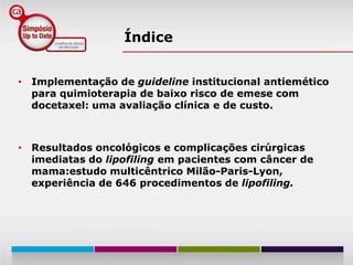 Índice


• Implementação de guideline institucional antiemético
  para quimioterapia de baixo risco de emese com
  docetaxel: uma avaliação clínica e de custo.



• Resultados oncológicos e complicações cirúrgicas
  imediatas do lipofiling em pacientes com câncer de
  mama:estudo multicêntrico Milão-Paris-Lyon,
  experiência de 646 procedimentos de lipofiling.
 