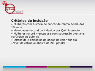 Critérios de inclusão
• Mulheres com historia de câncer de mama acima dos
18 anos
• Menopausa natural ou induzida por Quimioterapia
• Mulheres na pré menopausa com supressão ovariana
(cirúrgico ou químico)
•Relatos de 2 episódios de ondas de calor por dia
•Nível de estradiol abaixo de 200 pmol/l
 