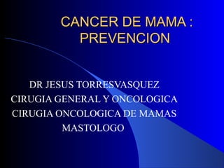 CANCER DE MAMA :CANCER DE MAMA :
PREVENCIONPREVENCION
DR JESUS TORRESVASQUEZ
CIRUGIA GENERAL Y ONCOLOGICA
CIRUGIA ONCOLOGICA DE MAMAS
MASTOLOGO
 