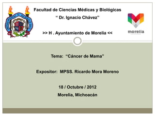 Facultad de Ciencias Médicas y Biológicas
          “ Dr. Ignacio Chávez”


    >> H . Ayuntamiento de Morelia <<




        Tema: “Cáncer de Mama”


 Expositor: MPSS. Ricardo Mora Moreno


           18 / Octubre / 2012
           Morelia, Michoacán
 