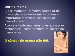 Dor na mama
A dor mamária, também chamada de
mastalgia, é a queixa mais comum e
importante motivo de consultas ao
ginecologista.
Acomete tanto mulheres jovens, na pré-
menopausa, como também mulheres na
menopausa.

O câncer de mama não dói.
 