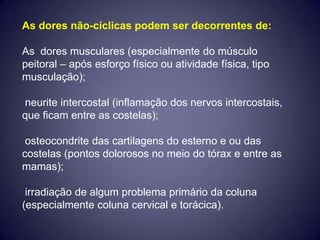 As dores não-cíclicas podem ser decorrentes de:

As dores musculares (especialmente do músculo
peitoral – após esforço físico ou atividade física, tipo
musculação);

neurite intercostal (inflamação dos nervos intercostais,
que ficam entre as costelas);

 osteocondrite das cartilagens do esterno e ou das
costelas (pontos dolorosos no meio do tórax e entre as
mamas);

 irradiação de algum problema primário da coluna
(especialmente coluna cervical e torácica).
 