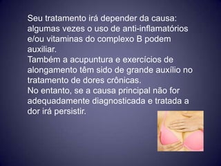 Seu tratamento irá depender da causa:
algumas vezes o uso de anti-inflamatórios
e/ou vitaminas do complexo B podem
auxiliar.
Também a acupuntura e exercícios de
alongamento têm sido de grande auxílio no
tratamento de dores crônicas.
No entanto, se a causa principal não for
adequadamente diagnosticada e tratada a
dor irá persistir.
 