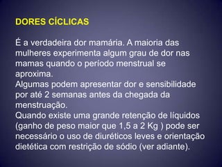 DORES CÍCLICAS

É a verdadeira dor mamária. A maioria das
mulheres experimenta algum grau de dor nas
mamas quando o período menstrual se
aproxima.
Algumas podem apresentar dor e sensibilidade
por até 2 semanas antes da chegada da
menstruação.
Quando existe uma grande retenção de líquidos
(ganho de peso maior que 1,5 a 2 Kg ) pode ser
necessário o uso de diuréticos leves e orientação
dietética com restrição de sódio (ver adiante).
 