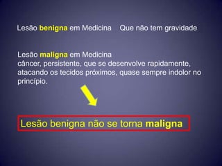 Lesão benigna em Medicina    Que não tem gravidade


Lesão maligna em Medicina
câncer, persistente, que se desenvolve rapidamente,
atacando os tecidos próximos, quase sempre indolor no
princípio.




Lesão benigna não se torna maligna
 