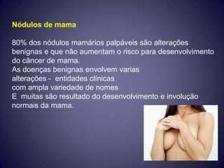 Nódulos de mama

80% dos nódulos mamários palpáveis são alterações
benignas e que não aumentam o risco para desenvolvimento
do câncer de mama.
As doenças benignas envolvem varias
alterações - entidades clínicas
com ampla variedade de nomes
E muitas são resultado do desenvolvimento e involução
normais da mama.
 