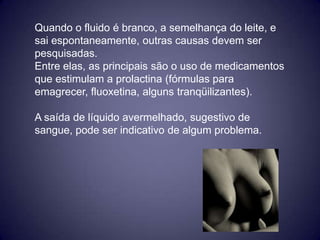 Quando o fluido é branco, a semelhança do leite, e
sai espontaneamente, outras causas devem ser
pesquisadas.
Entre elas, as principais são o uso de medicamentos
que estimulam a prolactina (fórmulas para
emagrecer, fluoxetina, alguns tranqüilizantes).

A saída de líquido avermelhado, sugestivo de
sangue, pode ser indicativo de algum problema.
 