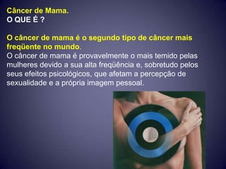 Câncer de Mama.
O QUE É ?

O câncer de mama é o segundo tipo de câncer mais
freqüente no mundo.
O câncer de mama é provavelmente o mais temido pelas
mulheres devido a sua alta freqüência e, sobretudo pelos
seus efeitos psicológicos, que afetam a percepção de
sexualidade e a própria imagem pessoal.
 
