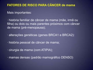 FATORES DE RISCO PARA CÂNCER de mama

Mais importantes:

· história familiar de câncer de mama (mãe, irmã ou
filha) ou dois ou mais parentes próximos com câncer
de mama (pré-menopausa);

· alterações genéticas (genes BRCA1 e BRCA2):

· história pessoal de câncer de mama;

· cirurgia de mama (com ATIPIA);

· mamas densas (padrão mamográfico DENSO)
 