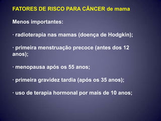 FATORES DE RISCO PARA CÂNCER de mama

Menos importantes:

· radioterapia nas mamas (doença de Hodgkin);

· primeira menstruação precoce (antes dos 12
anos);

· menopausa após os 55 anos;

· primeira gravidez tardia (após os 35 anos);

· uso de terapia hormonal por mais de 10 anos;
 