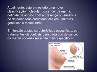 Atualmente, está em estudo uma nova
classificação molecular do cancer da mama,
definida de acordo com a presença ou ausência
de determinadas características e/ou factores
genéticos e moleculares.

Em função destas características específicas, os
tratamentos disponíveis para cada tipo de cancro
da mama poderão ser ainda mais específicos.
 