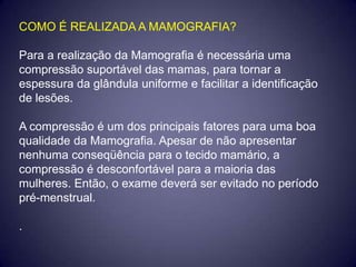 COMO É REALIZADA A MAMOGRAFIA?

Para a realização da Mamografia é necessária uma
compressão suportável das mamas, para tornar a
espessura da glândula uniforme e facilitar a identificação
de lesões.

A compressão é um dos principais fatores para uma boa
qualidade da Mamografia. Apesar de não apresentar
nenhuma conseqüência para o tecido mamário, a
compressão é desconfortável para a maioria das
mulheres. Então, o exame deverá ser evitado no período
pré-menstrual.

.
 