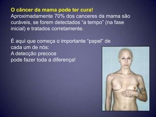 O câncer da mama pode ter cura!
Aproximadamente 70% dos canceres da mama são
curáveis, se forem detectados “a tempo” (na fase
inicial) e tratados corretamente.

É aqui que começa o importante “papel” de
cada um de nós:
A detecção precoce
pode fazer toda a diferença!
 