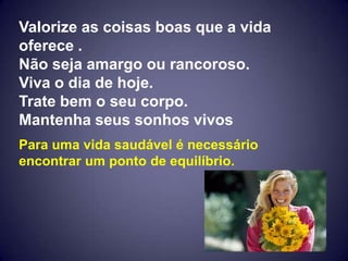 Valorize as coisas boas que a vida
oferece .
Não seja amargo ou rancoroso.
Viva o dia de hoje.
Trate bem o seu corpo.
Mantenha seus sonhos vivos
Para uma vida saudável é necessário
encontrar um ponto de equilíbrio.
 