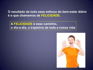 O resultado de todo esse esforço do bem-estar diário
é o que chamamos de FELICIDADE.

 A FELICIDADE é esse caminho,
 o dia-a-dia, a trajetória de toda a nossa vida
 