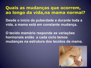 Quais as mudanças que ocorrem,
ao longo da vida,na mama normal?
Desde o início da puberdade e durante toda a
vida, a mama está em constante mudança.

O tecido mamário responde as variações
hormonais então a cada ciclo temos
mudanças na estrutura dos tecidos da mama.
 