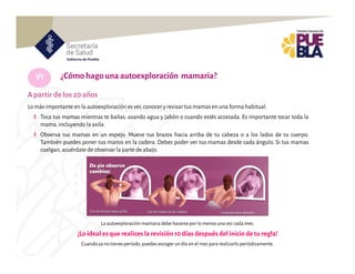 VI
Lo más importante en la autoexploración es ver,conocer y revisartus mamas en una forma habitual.
Toca tus mamas mientras te bañas, usando agua y jabón o cuando estés acostada. Es importante tocar toda la
mama,incluyendo la axila.
Observa tus mamas en un espejo. Mueve tus brazos hacia arriba de tu cabeza o a los lados de tu cuerpo.
También puedes poner tus manos en la cadera. Debes poder ver tus mamas desde cada ángulo. Si tus mamas
cuelgan,acuérdate de observar la parte de abajo.
¿Cómohagounaautoexploración mamaria?
Apartir de los 20años
La autoexploración mamariadebe hacerse por lo menosunavez cada mes.
¡Loideal esque realicesla revisión10días despuésdel inicio detu regla!
Cuandoya notienes período, puedes escoger un día en el mes para realizarlo periódicamente.
 