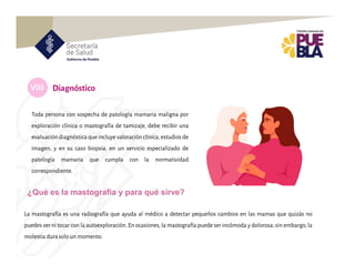 VIII
Toda persona con sospecha de patología mamaria maligna por
exploración clínica o mastografía de tamizaje, debe recibir una
evaluación diagnóstica que incluye valoración clínica,estudios de
imagen, y en su caso biopsia, en un servicio especializado de
patología mamaria que cumpla con la normatividad
correspondiente.
Diagnóstico
La mastografía es una radiografía que ayuda al médico a detectar pequeños cambios en las mamas que quizás no
puedes ver ni tocar con la autoexploración. En ocasiones, la mastografía puede ser incómoda y dolorosa; sin embargo, la
molestia dura solo un momento.
¿Qué es la mastografía y para qué sirve?
 