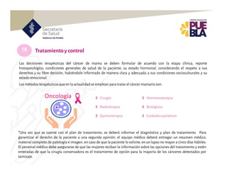 IX Tratamientoy control
Las decisiones terapéuticas del cáncer de mama se deben formular de acuerdo con la etapa clínica, reporte
histopatológico, condiciones generales de salud de la paciente, su estado hormonal, considerando el respeto a sus
derechos y su libre decisión, habiéndole informado de manera clara y adecuada a sus condiciones socioculturales y su
estado emocional.
Los métodos terapéuticos que en la actualidad se emplean para tratar el cáncer mamario son:
Cirugía
Radioterapia
Quimioterapia
Hormonoterapia
Biológicos
Cuidados paliativos
*Una vez que se cuente con el plan de tratamiento, se deberá informar el diagnóstico y plan de tratamiento. Para
garantizar el derecho de la paciente a una segunda opinión, el equipo médico deberá entregar un resumen médico,
material completo de patología e imagen, en caso de que la paciente lo solicite, en un lapso no mayor a cinco días hábiles.
El personal médico debe asegurarse de que las mujeres reciban la información sobre las opciones del tratamiento y estén
enteradas de que la cirugía conservadora es el tratamiento de opción para la mayoría de los cánceres detectados por
tamizaje.
 