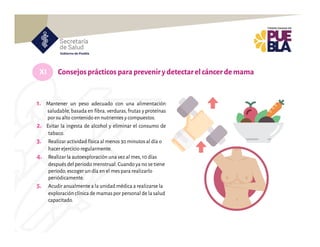 XI Consejosprácticos parapreveniry detectarelcáncer demama
1. Mantener un peso adecuado con una alimentación
saludable, basada en fibra, verduras, frutas y proteínas
por su alto contenido en nutrientes y compuestos.
2. Evitar la ingesta de alcohol y eliminar el consumo de
tabaco.
3. Realizar actividad física al menos 30 minutos al día o
hacer ejercicio regularmente.
4. Realizar la autoexploración una vez al mes,10 días
después del periodo menstrual.Cuando ya no se tiene
periodo,escoger un día en el mes para realizarlo
periódicamente.
5. Acudir anualmente a la unidad médica a realizarse la
exploración clínica de mamas por personal de la salud
capacitado.
 