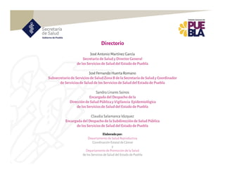 Directorio
Elaboradopor:
Departamentode Salud Reproductiva
CoordinaciónEstatal de Cáncer
y
Departamentode Promoción de la Salud
de los Servicios de Salud del Estado de Puebla
José Antonio Martínez García
Secretario de Salud y DirectorGeneral
de losServiciosde Salud del Estadode Puebla
José Fernando HuertaRomano
Subsecretariode Serviciosde Salud ZonaB de laSecretaría de Saludy Coordinador
de Serviciosde Saludde losServiciosde Salud del Estadode Puebla
Sandra Linares Sainos
Encargada del Despachode la
Direcciónde Salud PúblicayVigilancia Epidemiológica
de losServiciosde Salud del Estadode Puebla
Claudia Salamanca Vázquez
Encargada del Despachode laSubdirecciónde Salud Pública
de losServiciosde Salud del Estadode Puebla
 