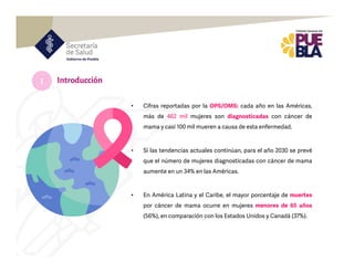 • Cifras reportadas por la OPS/OMS: cada año en las Américas,
más de 462 mil mujeres son diagnosticadas con cáncer de
mama y casi 100 mil mueren a causa de esta enfermedad.
• Si las tendencias actuales continúan, para el año 2030 se prevé
que el número de mujeres diagnosticadas con cáncer de mama
aumente en un 34% en las Américas.
• En América Latina y el Caribe, el mayor porcentaje de muertes
por cáncer de mama ocurre en mujeres menores de 65 años
(56%), en comparación con los Estados Unidos y Canadá (37%).
Introducción
I
 