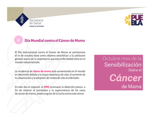 II
El Día Internacional contra el Cáncer de Mama se conmemora
el 19 de octubre,tiene como objetivo sensibilizar a la población
general acerca de la importancia que esta enfermedad tiene en el
mundo industrializado.
La incidencia de cáncer de mama está aumentando en el mundo
en desarrollo debido a la mayor esperanza de vida, el aumento de
la urbanización y la adopción de modos de vida occidentales.
En este día en especial, la OMS promueve la detección precoz, a
fin de mejorar el pronóstico y la supervivencia de los casos
de cáncer de mama,piedra angular de la luchacontra este cáncer.
Día Mundial contraelCáncerdeMama
Octubre mes de la
Sensibilización
Sobre el
Cáncer
de Mama
 