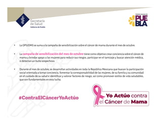 • La OPS/OMSse suma a la campaña de sensibilización sobre el cáncer de mama durante el mes de octubre.
• La campaña de sensibilización del mes de octubre tiene como objetivo crear concienciasobreelcáncerde
mama y brindar apoyo a las mujeres para reducir sus riesgos, participar en el tamizaje y buscar atención médica,
si detectan un bulto sospechoso.
• Durante el mes de octubre, se desarrollan actividades en toda la República Mexicana que buscan la participación
social orientada a tomar conciencia, fomentar la corresponsabilidad de las mujeres,de su familia y su comunidad
en el cuidado de su salud e identificar y valorar factores de riesgo; así como promover estilos de vida saludables,
que son fundamentales en esta lucha.
#ContraElCáncerYoActúo
 