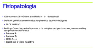 • Alteraciones ADN múltiples a nivel celular  estrógenos?
• Defectos genéticos determinados por presencia de proto-oncogenes
• BRCA 1-BRCA 2
• Perfil genómico demuestra la presencia de múltiples subtipos tumorales, con desarrollo y
comportamiento diferente
• Luminal A
• Luminal B
• HER-2 (+)
• Basal-like o triple negativo
Fisiopatología
 