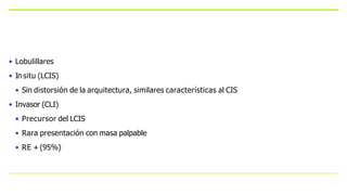• Lobulillares
• In situ (LCIS)
• Sin distorsión de la arquitectura, similares características al CIS
• Invasor (CLI)
• Precursor del LCIS
• Rara presentación con masa palpable
• RE +(95%)
 