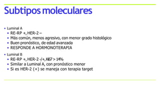 • Luminal A
• RE-RP +, HER-2 –
• Más común, menos agresivo, con menor grado histológico
• Buen pronóstico, de edad avanzada
• RESPONDE A HORMONOTERAPIA
• Luminal B
• RE-RP +, HER-2 -/+,Ki67>14%
• Similar a Luminal A, con pronóstico menor
• Si es HER-2 (+) se maneja con terapia target
Subtiposmoleculares
 