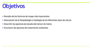 • Revisión de los factores de riesgo más importantes
• Descripción de la fisiopatología e histología de los diferentes tipos de cáncer
• Describir las opciones de estudio del cáncer de mama
• Enumerar las opciones de tratamiento existentes
Objetivos
 