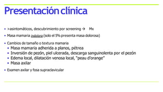 • >asintomáticos, descubrimiento por screening  Mx
• Masa mamaria indolora (solo el 5% presenta masa dolorosa)
• Cambios de tamaño o textura mamaria
• Masa mamaria adherida a planos, pétrea
• Inversión de pezón, piel ulcerada, descarga sanguinolenta por el pezón
• Edema local, dilatación venosa local, “peau d’orange”
• Masa axilar
• Examen axilar y fosa supraclavicular
Presentaciónclínica
 