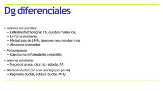 • Lesiones circunscritas:
• Enfermedad benigna: FA, quistes mamarios.
• Linfoma mamario
• Metástasis de LMA, tumores neuroendocrinos
• Abscesos mamarios
• Piel adelgazada
• Carcinoma inflamatorio o mastitis
• Lesiones estrelladas
• Necrosis grasa, cicatriz radiada, FA
• Dilatación ductal (con o sin descarga por pezón)
• Papiloma ductal, ectasia ductal, MFQ
Dgdiferenciales
 