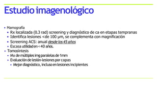 • Mamografía
• Rx localizada (0.3 rad) screening y diagnóstico de ca en etapas tempranas
• Identifica lesiones <de 100 µm, se complementa con magnificación
• Screening ACS: anual desdelos45 años
• Escasautilidaden<40 años.
• Tomosíntesis
• Mx demúltiplesimgparalelasde1mm
• Evaluacióndelesión-lesionesporcapas
• Mejordiagnóstico,inclusoenlesionesincipientes
Estudioimagenológico
 