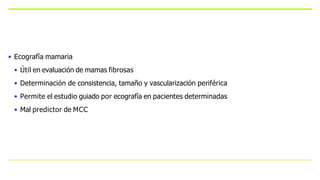 • Ecografía mamaria
• Útil en evaluación de mamas fibrosas
• Determinación de consistencia, tamaño y vascularización periférica
• Permite el estudio guiado por ecografía en pacientes determinadas
• Mal predictor de MCC
 