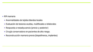 • RM mamaria
• Anormalidades de tejidos blandos locales
• Evaluación de lesiones ocultas, multifocales o bilaterales
• Respuesta a neoadyuvancia (previa y posterior)
• Cirugía conservadora en pacientes de alto riesgo.
• Reconstrucción mamaria previa (biopolímeros, implantes)
 